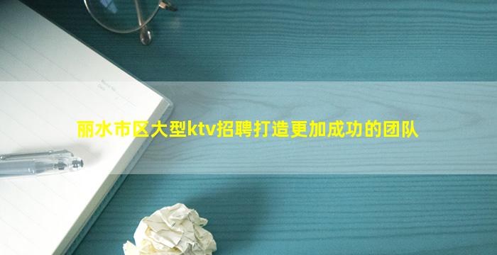 丽水市区大型ktv招聘打造更加成功的团队